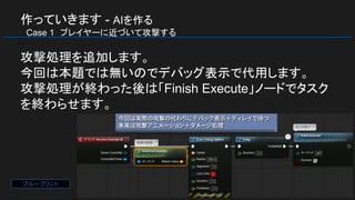 作っていきます - AIを作る
　Case 1　プレイヤーに近づいて攻撃する
攻撃処理を追加します。
今回は本題では無いのでデバッグ表示で代用します。
攻撃処理が終わった後は「Finish Execute」ノードでタスク
を終わらせます。
ブループリント
 