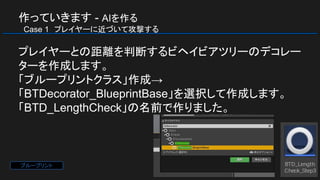 作っていきます - AIを作る
　Case 1　プレイヤーに近づいて攻撃する
プレイヤーとの距離を判断するビヘイビアツリーのデコレー
ターを作成します。
「ブループリントクラス」作成→
「BTDecorator_BlueprintBase」を選択して作成します。
「BTD_LengthCheck」の名前で作りました。
ブループリント
 