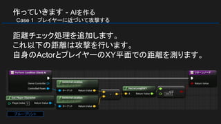 作っていきます - AIを作る
　Case 1　プレイヤーに近づいて攻撃する
距離チェック処理を追加します。
これ以下の距離は攻撃を行います。
自身のActorとプレイヤーのXY平面での距離を測ります。
ブループリント
 