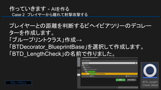 作っていきます - AIを作る
　Case 2　プレイヤーから離れて射撃攻撃する
プレイヤーとの距離を判断するビヘイビアツリーのデコレー
ターを作成します。
「ブループリントクラス」作成→
「BTDecorator_BlueprintBase」を選択して作成します。
「BTD_LengthCheck」の名前で作りました。
ブループリント
 