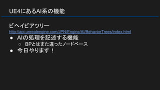 UE4にあるAI系の機能
ビヘイビアツリー
http://api.unrealengine.com/JPN/Engine/AI/BehaviorTrees/index.html
● AIの処理を記述する機能
○ BPとはまた違ったノードベース
● 今日やります！
 