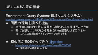 UE4にあるAI系の機能
Environment Query System（環境クエリ システム）
http://api.unrealengine.com/JPN/Engine/AI/EnvironmentQuerySystem/index.html
● 周囲の環境を調べる機能
○ 半径100m以内で敵の攻撃から隠れれる座標はどこ？とか
○ 敵に攻撃しつつ味方から離れない位置取りはどこ？とか
■ これらの結果をビヘイビアツリーで使用できる
● 初心者がEQSやってみた @goolee
○ https://www.slideshare.net/goolee1/eqs-107895547
■ 第７回UE4勉強会 in 大阪
 
