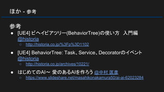 ほか - 参考
参考
● [UE4] ビヘイビアツリー(BehaviorTree)の使い方　入門編
@historia
○ http://historia.co.jp/%3Fp%3D1102
● [UE4] BehaviorTree: Task、Service、Decoratorのイベント
@historia
○ http://historia.co.jp/archives/10221/
● はじめてのAI～ 愛のあるAIを作ろう @中村 匡彦
○ https://www.slideshare.net/masahikonakamura50/ai-ai-62023284
 