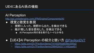 UE4にあるAI系の機能
AI Perception
http://api.unrealengine.com/JPN/Engine/Components/AI/
● 視覚と聴覚を表現
○ 視野に入った、視野から出た。を検出できる
○ 敵が発した音を感知した。を検出できる
■ AI Perception用の音を発するノードとか有る
● 【UE4】AI Perception の紹介と使い方 @PavilionDV7
○ https://qiita.com/Dv7Pavilion/items/741402f4da609ec595a2
○ https://qiita.com/Dv7Pavilion/items/2984f2b03711492aa451
 