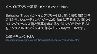 ビヘイビアツリー基礎 - ビヘイビアツリーとは？
Behavior Trees (ビヘイビアツリー) は、闇に潜む憎きゴキ
ブリから、シューティング ゲームの Bot に至るまで、撃つタ
イミングやヘルス値と弾薬を求めるタイミングが分かる AI
をアンリアル エンジン 4 で作るパワフルなツールです。
公式ドキュメントより
http://api.unrealengine.com/JPN/Engine/AI/BehaviorTrees/index.html
 
