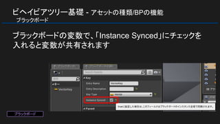ビヘイビアツリー基礎 - アセットの種類/BPの機能
　ブラックボード
ブラックボードの変数で、「Instance Synced」にチェックを
入れると変数が共有されます
ブラックボード
 