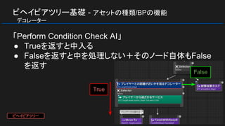 ビヘイビアツリー基礎 - アセットの種類/BPの機能
　デコレーター
「Perform Condition Check AI」
● Trueを返すと中入る
● Falseを返すと中を処理しない＋そのノード自体もFalse
を返す
True
False
ビヘイビアツリー
 
