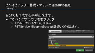 ビヘイビアツリー基礎 - アセットの種類/BPの機能
　サービス
自分でも作成する事が出来ます。
● コンテンツブラウザを右クリック
○ 「ブループリントクラス」作成→
○ 「BTService_BlueprintBase」を選択して作成します。
 