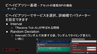 ビヘイビアツリー基礎 - アセットの種類/BPの機能
　サービス
ビヘイビアツリーでサービスを選択、詳細欄でパラメーター
を設定できます
● Interval
○ 「Receive Tick AI」が呼ばれる間隔
● Random Deviation
○ Intervalにランダムで加算する値。ランダムでタイミング変えた
い時に
ビヘイビアツリー
 
