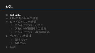 もくじ
● はじめに
● UE4にあるAI系の機能
● ビヘイビアツリー基礎
○ ビヘイビアツリーとは？
○ アセットの種類/BPの機能
○ ビヘイビアツリーの処理流れ
● 作っていきます
○ 基本セット
○ AIを作る
● ほか
 