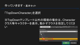 作っていきます - 基本セット
「TopDownCharacter」を選択
※TopDownテンプレート以外の環境の場合は、Character
クラス等キャラクターを表示、動かすクラスを指定してくださ
い
 