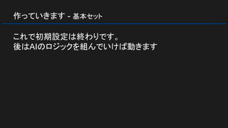 作っていきます - 基本セット
これで初期設定は終わりです。
後はAIのロジックを組んでいけば動きます
 