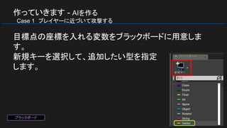 作っていきます - AIを作る
　Case 1　プレイヤーに近づいて攻撃する
目標点の座標を入れる変数をブラックボードに用意しま
す。
新規キーを選択して、追加したい型を指定
します。
ブラックボード
 