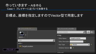 作っていきます - AIを作る
　Case 1　プレイヤーに近づいて攻撃する
目標点、座標を指定しますのでVector型で用意します
ブラックボード
 
