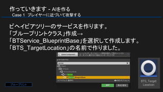作っていきます - AIを作る
　Case 1　プレイヤーに近づいて攻撃する
ビヘイビアツリーのサービスを作ります。
「ブループリントクラス」作成→
「BTService_BlueprintBase」を選択して作成します。
「BTS_TargetLocation」の名前で作りました。
ブループリント
 