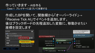 作っていきます - AIを作る
　Case 1　プレイヤーに近づいて攻撃する
作成したBPを開いて、関数欄から「オーバーライド」→
「Receive Tick AI」でイベントを追加します。
後はブラックボードの先程追加した変数に、移動させたい
座標を設定します
ブループリント
 