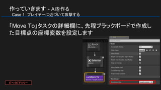 作っていきます - AIを作る
　Case 1　プレイヤーに近づいて攻撃する
「Move To」タスクの詳細欄に、先程ブラックボードで作成し
た目標点の座標変数を設定します
ビヘイビアツリー
 