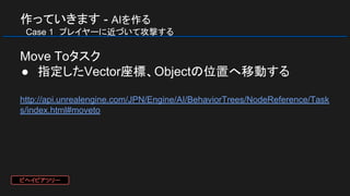 作っていきます - AIを作る
　Case 1　プレイヤーに近づいて攻撃する
Move Toタスク
● 指定したVector座標、Objectの位置へ移動する
http://api.unrealengine.com/JPN/Engine/AI/BehaviorTrees/NodeReference/Task
s/index.html#moveto
ビヘイビアツリー
 