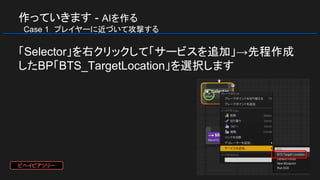 作っていきます - AIを作る
　Case 1　プレイヤーに近づいて攻撃する
「Selector」を右クリックして「サービスを追加」→先程作成
したBP「BTS_TargetLocation」を選択します
ビヘイビアツリー
 