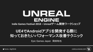 #igf2018
UE4でAndroidアプリを開発する際に
知っておきたいパフォーマンス改善テクニック
Epic Games Japan 岡田和也
Indie Games Festival 2018 – Unrealゲーム開発ワークショップ
 