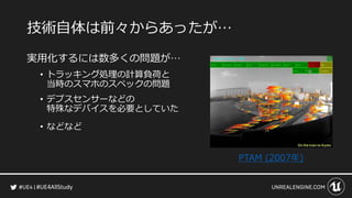 #UE4AllStudy
技術自体は前々からあったが…
実用化するには数多くの問題が…
• トラッキング処理の計算負荷と
当時のスマホのスペックの問題
• デプスセンサーなどの
特殊なデバイスを必要としていた
• などなど
PTAM (2007年)
 