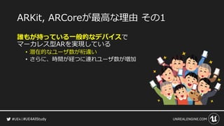 #UE4AllStudy
ARKit, ARCoreが最高な理由 その1
誰もが持っている一般的なデバイスで
マーカレス型ARを実現している
• 潜在的なユーザ数が桁違い
• さらに、時間が経つに連れユーザ数が増加
 
