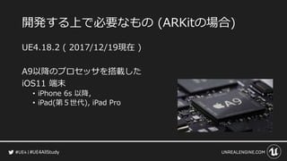 #UE4AllStudy
開発する上で必要なもの (ARKitの場合)
UE4.18.2 ( 2017/12/19現在 )
A9以降のプロセッサを搭載した
iOS11 端末
• iPhone 6s 以降,
• iPad(第５世代), iPad Pro
 