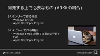 #UE4AllStudy
開発する上で必要なもの (ARKitの場合)
BPオンリーで作る場合
• Windows or Mac
• Apple Developer Program
BP + C++ で作る場合
• Windows ( Macで開発する場合は不要 )
• Mac
• Apple Developer Program
 