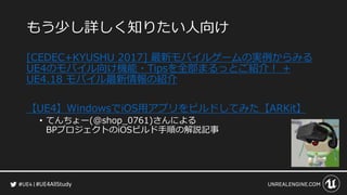 #UE4AllStudy
もう少し詳しく知りたい人向け
[CEDEC+KYUSHU 2017] 最新モバイルゲームの実例からみる
UE4のモバイル向け機能・Tipsを全部まるっとご紹介！ +
UE4.18 モバイル最新情報の紹介
【UE4】WindowsでiOS用アプリをビルドしてみた【ARKit】
• てんちょー(@shop_0761)さんによる
BPプロジェクトのiOSビルド手順の解説記事
 