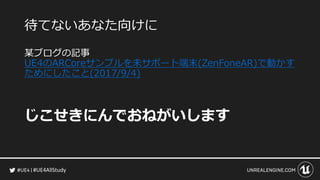 #UE4AllStudy
待てないあなた向けに
某ブログの記事
UE4のARCoreサンプルを未サポート端末(ZenFoneAR)で動かす
ためにしたこと(2017/9/4)
じこせきにんでおねがいします
 