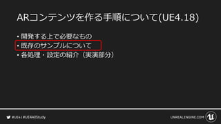 #UE4AllStudy
ARコンテンツを作る手順について(UE4.18)
• 開発する上で必要なもの
• 既存のサンプルについて
• 各処理・設定の紹介（実演部分）
 