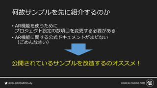 #UE4AllStudy
何故サンプルを先に紹介するのか
• AR機能を使うために
プロジェクト設定の数項目を変更する必要がある
• AR機能に関する公式ドキュメントがまだない
（ごめんなさい）
公開されているサンプルを改造するのオススメ！
 