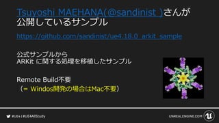 #UE4AllStudy
Tsuyoshi MAEHANA(@sandinist )さんが
公開しているサンプル
https://github.com/sandinist/ue4.18.0_arkit_sample
公式サンプルから
ARKit に関する処理を移植したサンプル
Remote Build不要
（= Windos開発の場合はMac不要）
 