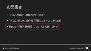 #UE4AllStudy
お品書き
• UE4とARKit, ARCoreについて
• ARコンテンツを作る手順について(UE4.18)
• Tipsと今後入る機能について( UE4.19 )
 