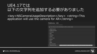 #UE4AllStudy
UE4.17では
以下の文字列を追加する必要がありました
<key>NSCameraUsageDescription</key> <string>This
application will use the camera for AR</string>
 