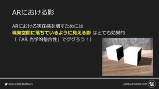 #UE4AllStudy
ARにおける影
ARにおける実在感を増すためには
現実空間に落ちているように見える影 はとても効果的
（「AR 光学的整合性」でググろう！）
 