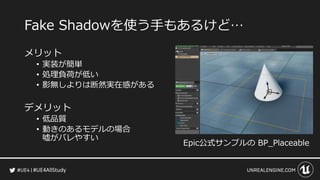 #UE4AllStudy
Fake Shadowを使う手もあるけど…
メリット
• 実装が簡単
• 処理負荷が低い
• 影無しよりは断然実在感がある
デメリット
• 低品質
• 動きのあるモデルの場合
嘘がバレやすい
Epic公式サンプルの BP_Placeable
 