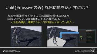 #UE4AllStudy
Unlit(Emissiveのみ) な床に影を落とすには？
カメラ画像がライティングの影響を受けないよう
床のマテリアルは Unlitにする必要がある
• Unlitの場合、通常のシャドウは落ちなくなってしまう…
 