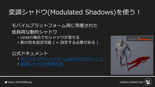 #UE4AllStudy
変調シャドウ(Modulated Shadows)を使う！
モバイルプラットフォーム用に用意された
低負荷な動的シャドウ
• Unlitの場合でもシャドウが落ちる
• 影の色を設定可能 ( = 設定する必要がある )
公式ドキュメント
• モバイル プラットフォーム向けのライティング
• 変調シャドウの使用方法
 