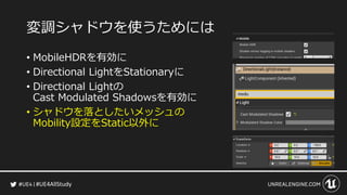 #UE4AllStudy
変調シャドウを使うためには
• MobileHDRを有効に
• Directional LightをStationaryに
• Directional Lightの
Cast Modulated Shadowsを有効に
• シャドウを落としたいメッシュの
Mobility設定をStatic以外に
 