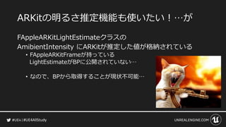 #UE4AllStudy
ARKitの明るさ推定機能も使いたい！…が
FAppleARKitLightEstimateクラスの
AmibientIntensity にARKitが推定した値が格納されている
• FAppleARKitFrameが持っている
LightEstimateがBPに公開されていない…
• なので、BPから取得することが現状不可能…
 