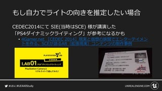 #UE4AllStudy
もし自力でライトの向きを推定したい場合
CEDEC2014にて SIE(当時はSCE) 様が講演した
「PS4ダイナミックライティング」が参考になるかも
• 4Gamer.net ［CEDEC 2014］現実と仮想の狭間でエンターテイメン
トを作る。SCEが語るAR（拡張現実）コンテンツの制作事例
 