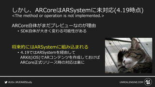 #UE4AllStudy
しかし、ARCoreはARSystemに未対応(4.19時点)
<The method or operation is not implemented.>
ARCore自体がまだプレビューなのが理由
• SDK自体が大きく変わる可能性がある
将来的にはARSystemに組み込まれる
• 4.19ではARSystemを経由して
ARKit(iOS)でARコンテンツを作成しておけば
ARCore正式リリース時の対応は楽に
 