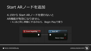#UE4AllStudy
Start ARノードを追加
4.19から Start ARノードを使わないと
AR機能が有効になりません
• 4.18と同じ挙動にするのなら、Begin Playで使う
 