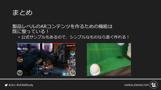 #UE4AllStudy
まとめ
製品レベルのARコンテンツを作るための機能は
既に整っている！
• 公式サンプルもあるので、シンプルなものなら直ぐ作れる！
 