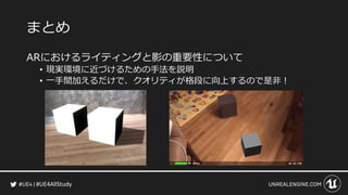 #UE4AllStudy
まとめ
ARにおけるライティングと影の重要性について
• 現実環境に近づけるための手法を説明
• 一手間加えるだけで、クオリティが格段に向上するので是非！
 