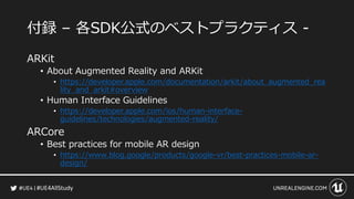 #UE4AllStudy
付録 – 各SDK公式のベストプラクティス -
ARKit
• About Augmented Reality and ARKit
• https://developer.apple.com/documentation/arkit/about_augmented_rea
lity_and_arkit#overview
• Human Interface Guidelines
• https://developer.apple.com/ios/human-interface-
guidelines/technologies/augmented-reality/
ARCore
• Best practices for mobile AR design
• https://www.blog.google/products/google-vr/best-practices-mobile-ar-
design/
 