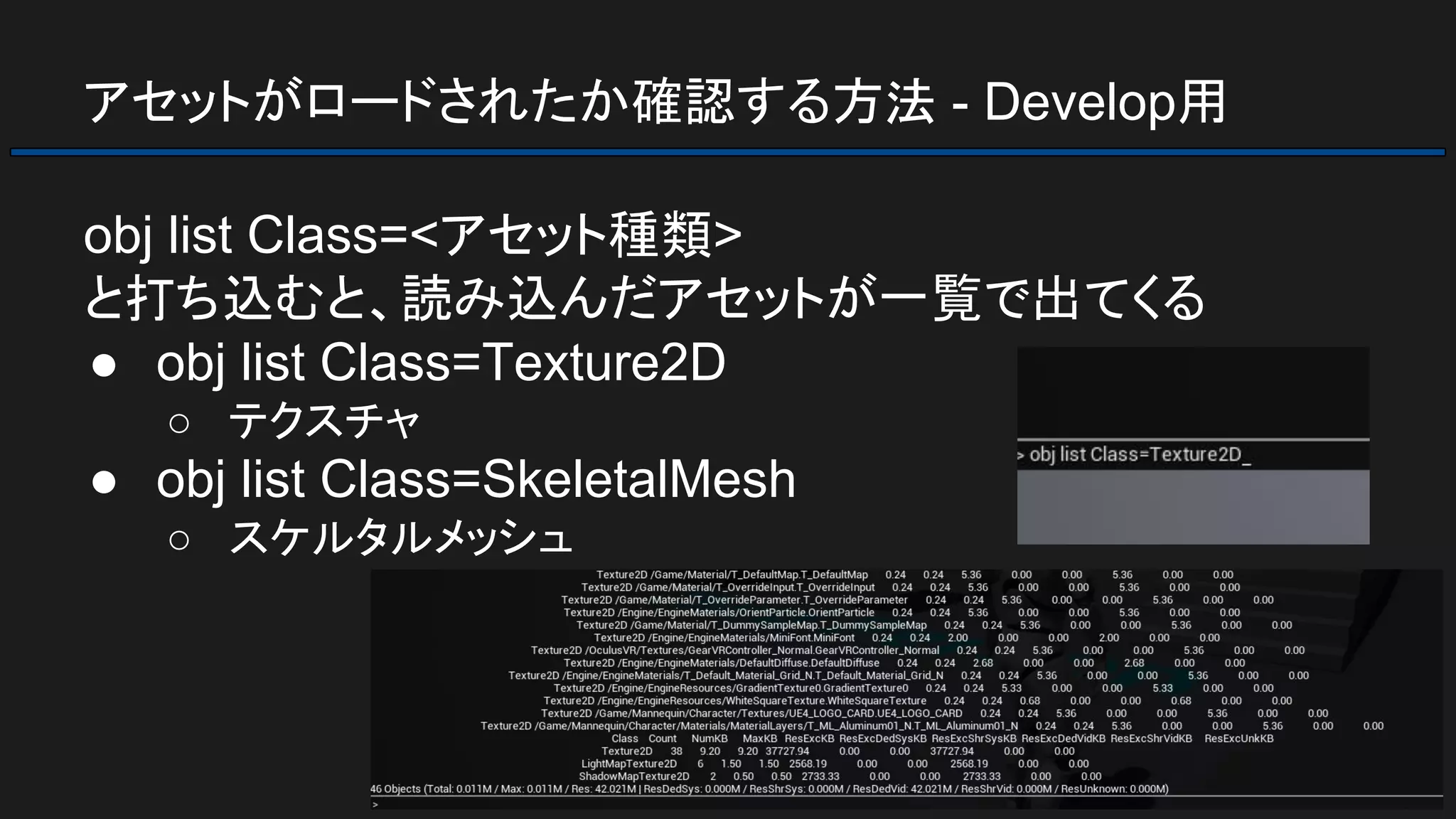 アセットがロードされたか確認する方法 - Develop用
obj list Class=<アセット種類>
と打ち込むと、読み込んだアセットが一覧で出てくる
● obj list Class=Texture2D
○ テクスチャ
● obj list Class=SkeletalMesh
○ スケルタルメッシュ
 