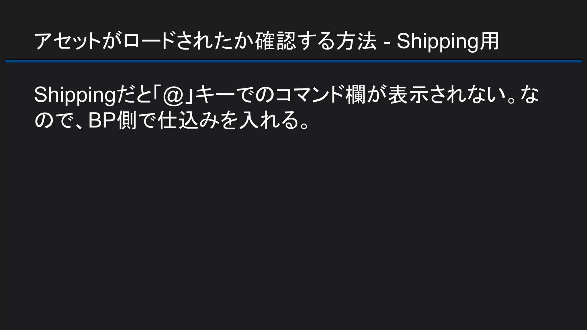 アセットがロードされたか確認する方法 - Shipping用
Shippingだと「@」キーでのコマンド欄が表示されない。な
ので、BP側で仕込みを入れる。
 