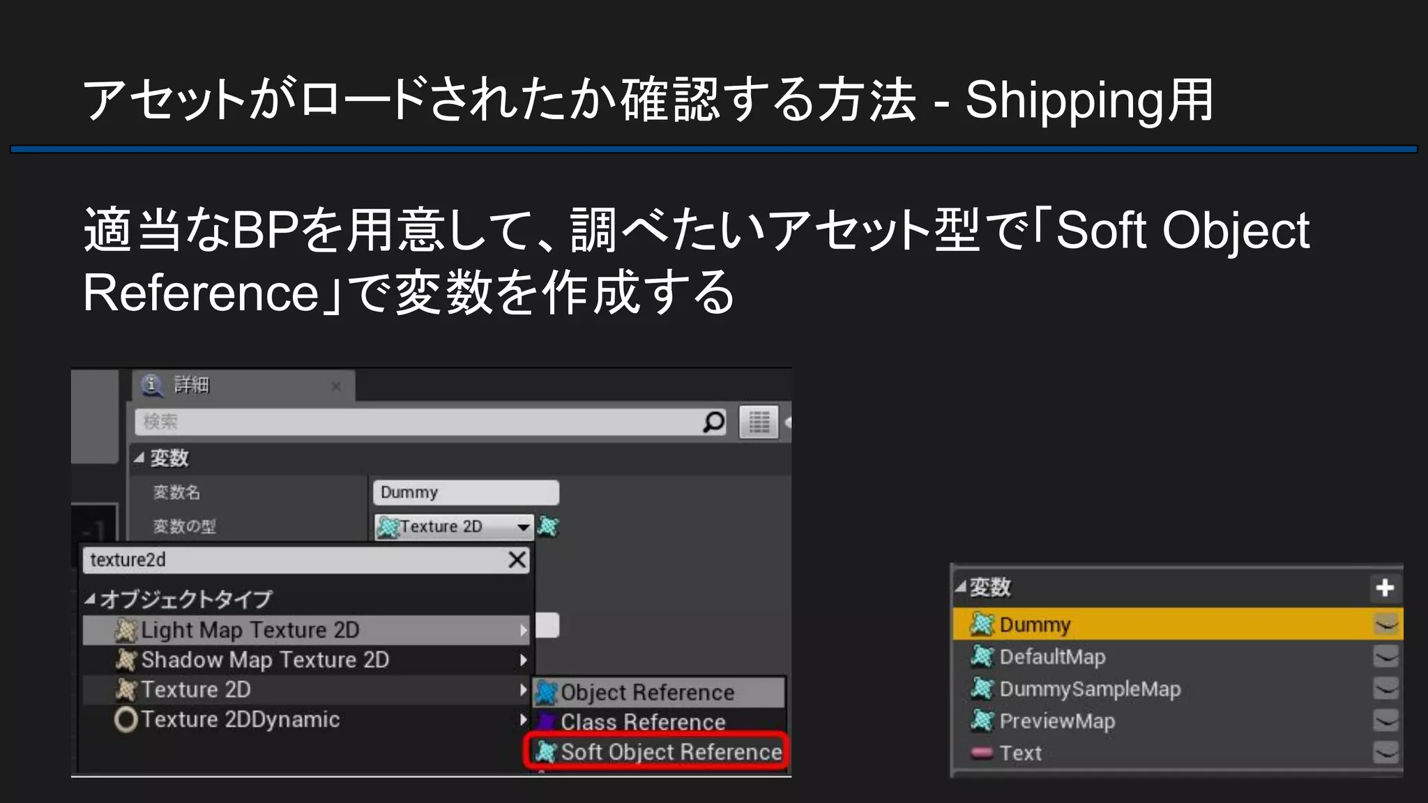 アセットがロードされたか確認する方法 - Shipping用
適当なBPを用意して、調べたいアセット型で「Soft Object
Reference」で変数を作成する
 